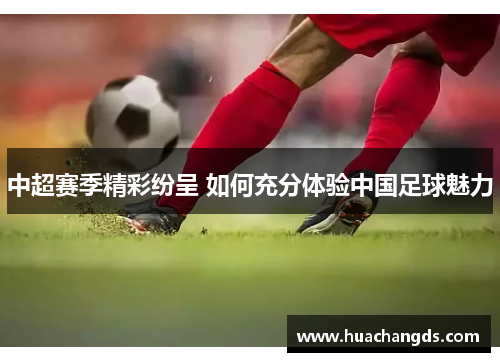 中超赛季精彩纷呈 如何充分体验中国足球魅力