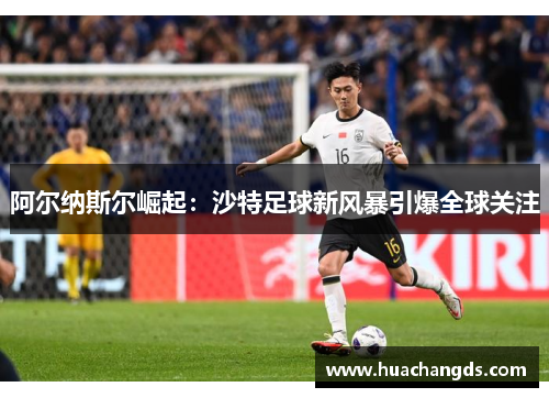 阿尔纳斯尔崛起：沙特足球新风暴引爆全球关注